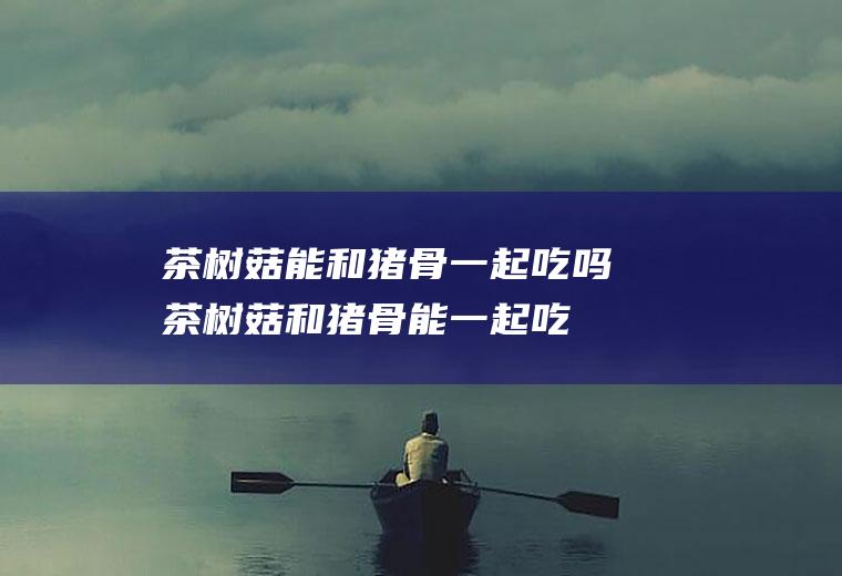 茶树菇能和猪骨一起吃吗_茶树菇和猪骨能一起吃吗/同吃