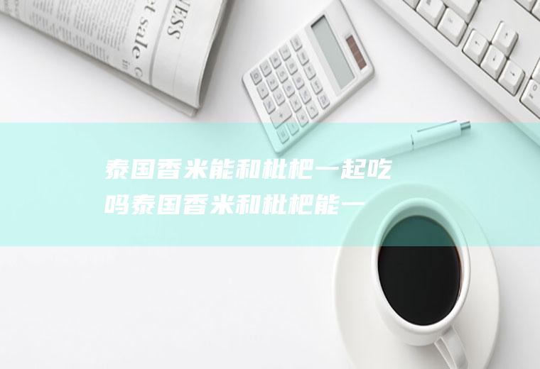 泰国香米能和枇杷一起吃吗_泰国香米和枇杷能一起吃吗/同吃