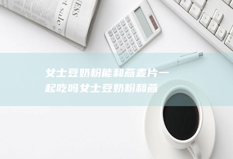 女士豆奶粉能和燕麦片一起吃吗_女士豆奶粉和燕麦片能一起吃吗/同吃
