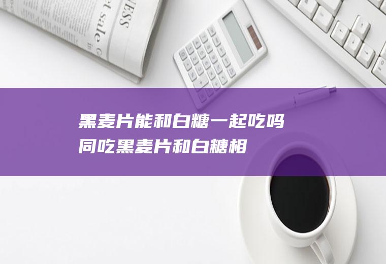 黑麦片能和白糖一起吃吗/同吃_黑麦片和白糖相克吗