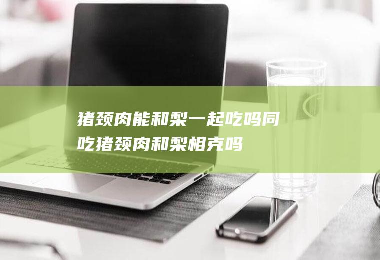 猪颈肉能和梨一起吃吗/同吃_猪颈肉和梨相克吗