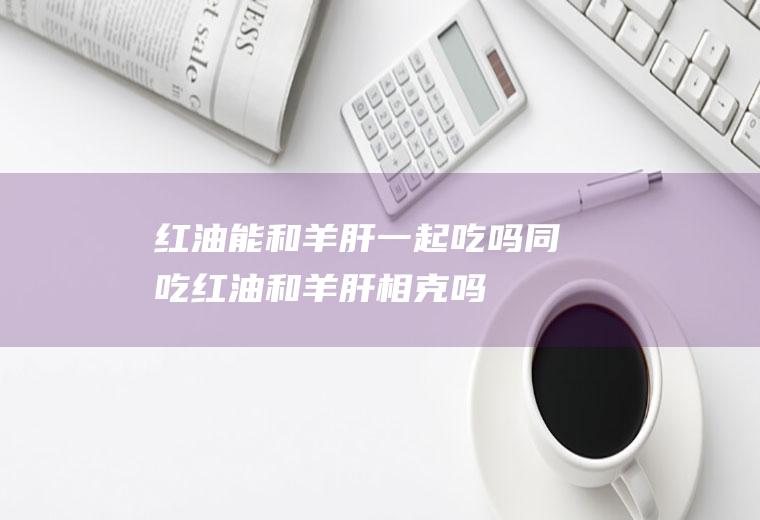 红油能和羊肝一起吃吗/同吃_红油和羊肝相克吗
