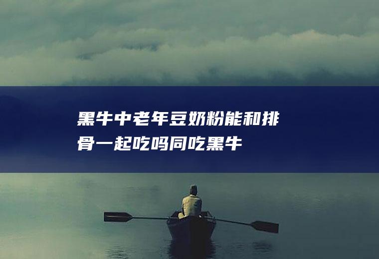 黑牛中老年豆奶粉能和排骨一起吃吗/同吃_黑牛中老年豆奶粉和排骨相克吗
