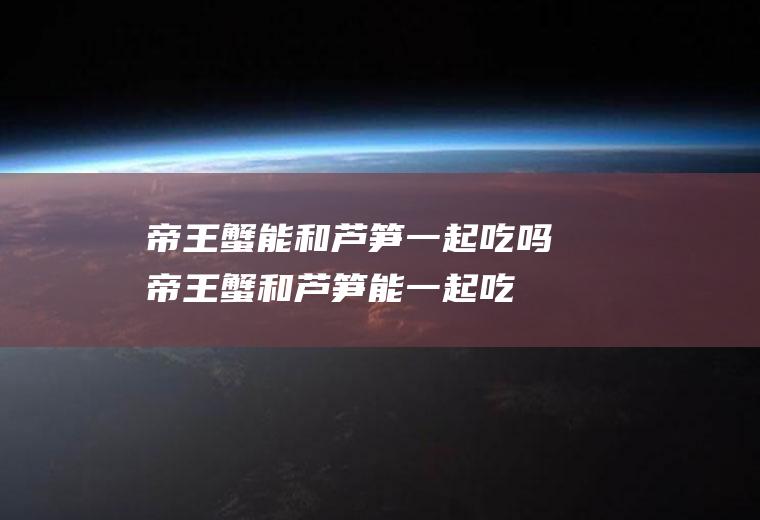 帝王蟹能和芦笋一起吃吗_帝王蟹和芦笋能一起吃吗/同吃