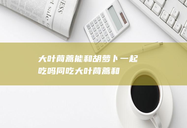 大叶茼蒿能和胡萝卜一起吃吗同吃大叶茼蒿和