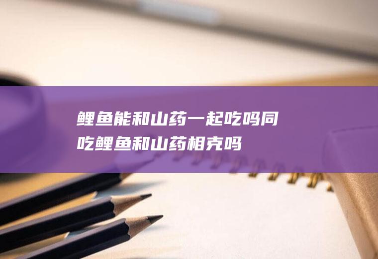鲤鱼能和山药一起吃吗/同吃_鲤鱼和山药相克吗