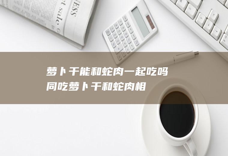 萝卜干能和蛇肉一起吃吗/同吃_萝卜干和蛇肉相克吗