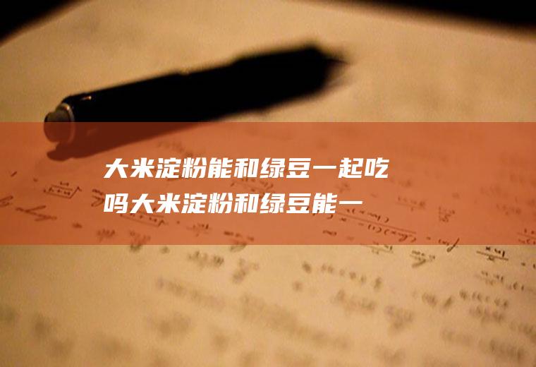 大米淀粉能和绿豆一起吃吗_大米淀粉和绿豆能一起吃吗/同吃