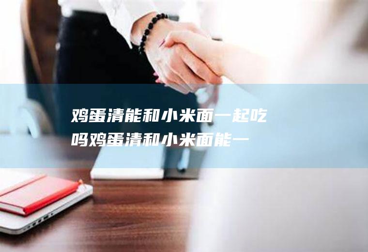 鸡蛋清能和小米面一起吃吗_鸡蛋清和小米面能一起吃吗/同吃
