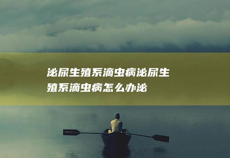 泌尿生殖系滴虫病_泌尿生殖系滴虫病怎么办_泌尿生殖系滴虫病吃什么好_泌尿生殖系滴虫病的症状