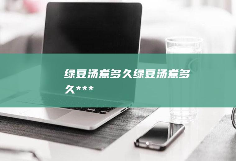 绿豆汤煮多久_绿豆汤煮多久***