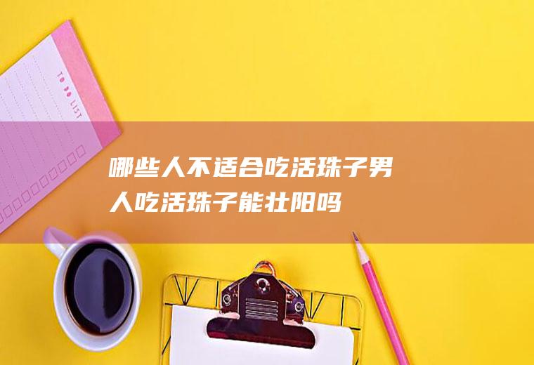 哪些人不适合吃活珠子(男人吃活珠子能壮阳吗)