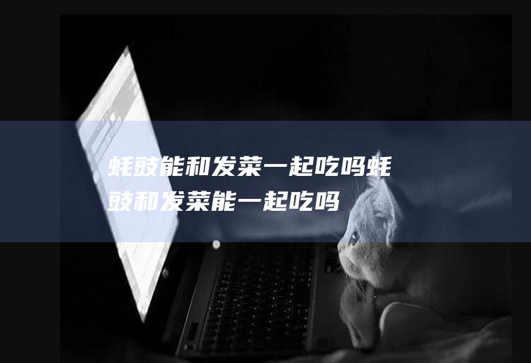 蚝豉能和发菜一起吃吗_蚝豉和发菜能一起吃吗/同吃
