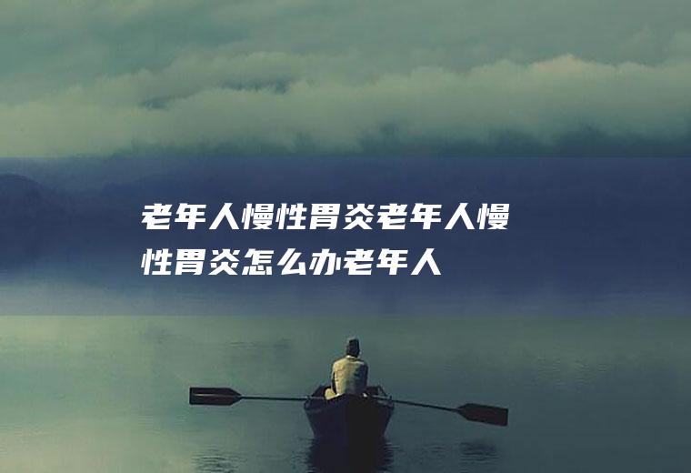 老年人慢性胃炎_老年人慢性胃炎怎么办_老年人慢性胃炎吃什么好_老年人慢性胃炎的症状