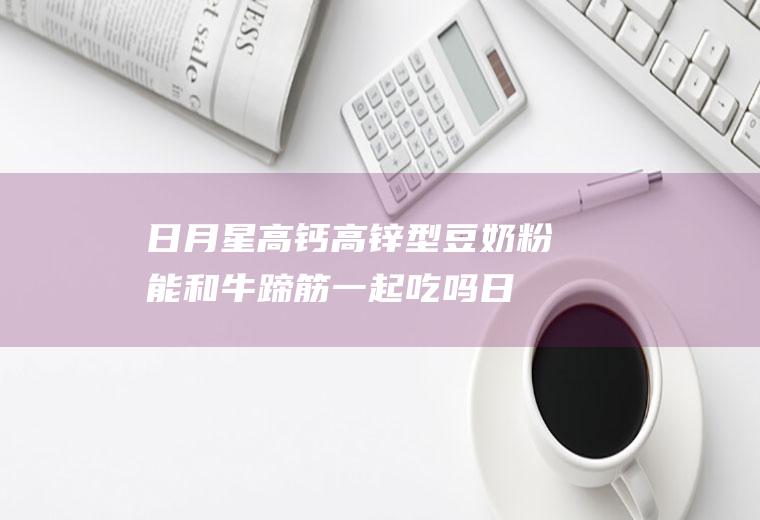 日月星高钙高锌型豆奶粉能和牛蹄筋一起吃吗_日月星高钙高锌型豆奶粉和牛蹄筋能一起吃吗/同吃