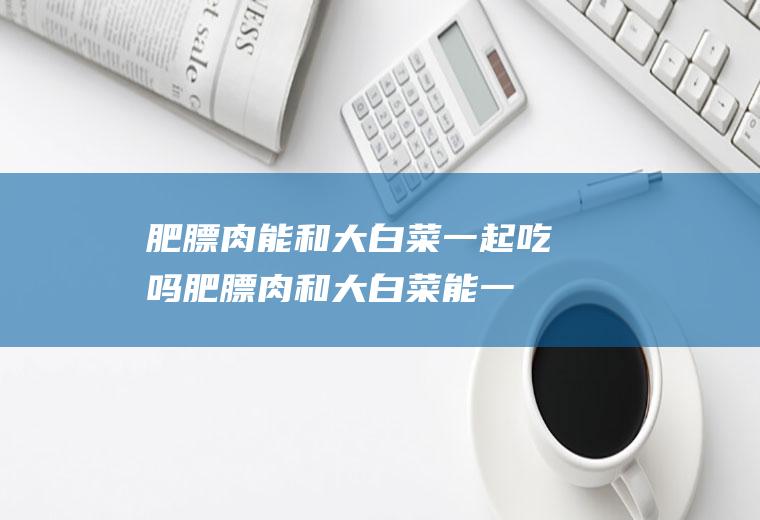 肥膘肉能和大白菜一起吃吗_肥膘肉和大白菜能一起吃吗/同吃