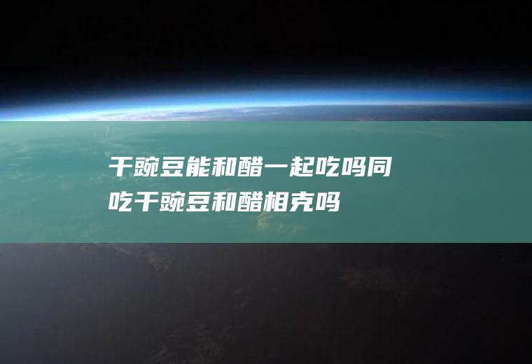 干豌豆能和醋一起吃吗/同吃_干豌豆和醋相克吗