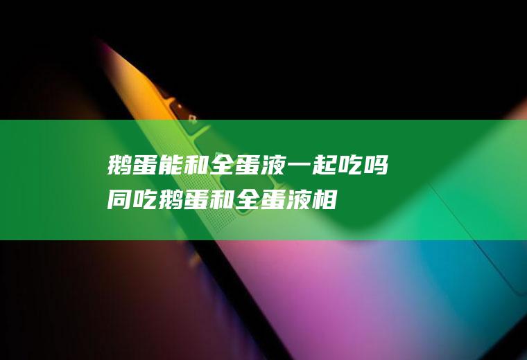 鹅蛋能和全蛋液一起吃吗/同吃_鹅蛋和全蛋液相克吗