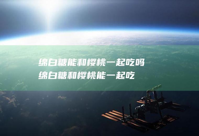 绵白糖能和樱桃一起吃吗_绵白糖和樱桃能一起吃吗/同吃