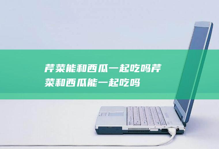 芹菜能和西瓜一起吃吗_芹菜和西瓜能一起吃吗/同吃