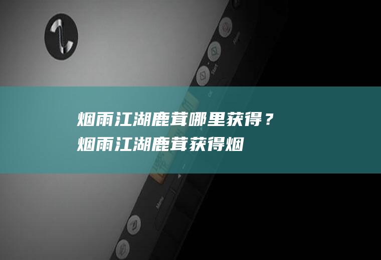烟雨江湖鹿茸哪里获得？(烟雨江湖鹿茸获得:烟雨江湖急需鹿茸怎么触发)