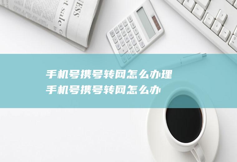 手机号携号转网怎么办理(手机号携号转网怎么办理业务)
