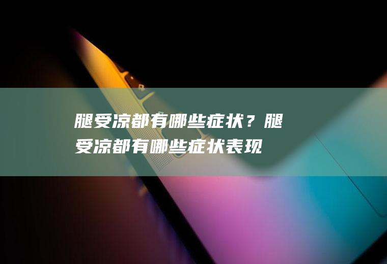 腿受凉都有哪些症状？(腿受凉都有哪些症状表现)