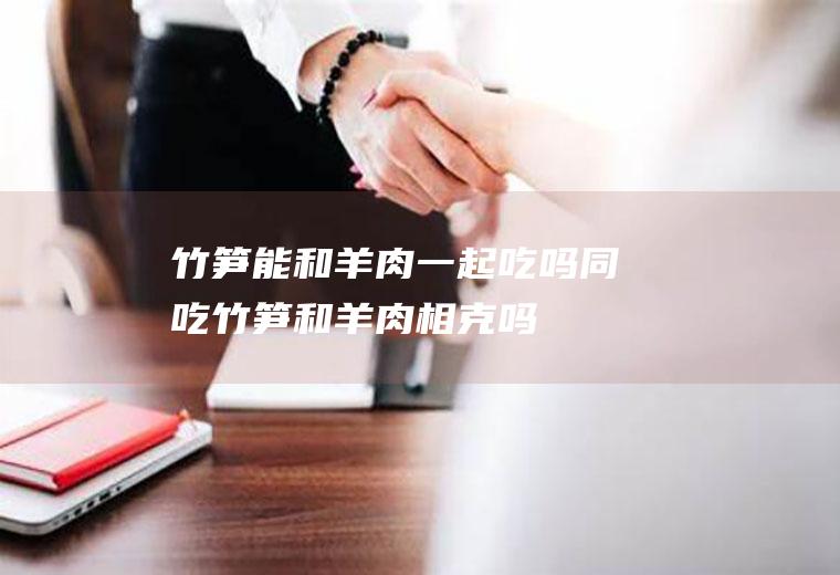 竹笋能和羊肉一起吃吗/同吃_竹笋和羊肉相克吗