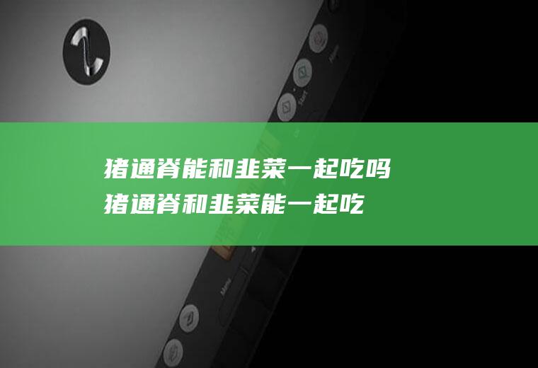 猪通脊能和韭菜一起吃吗_猪通脊和韭菜能一起吃吗/同吃