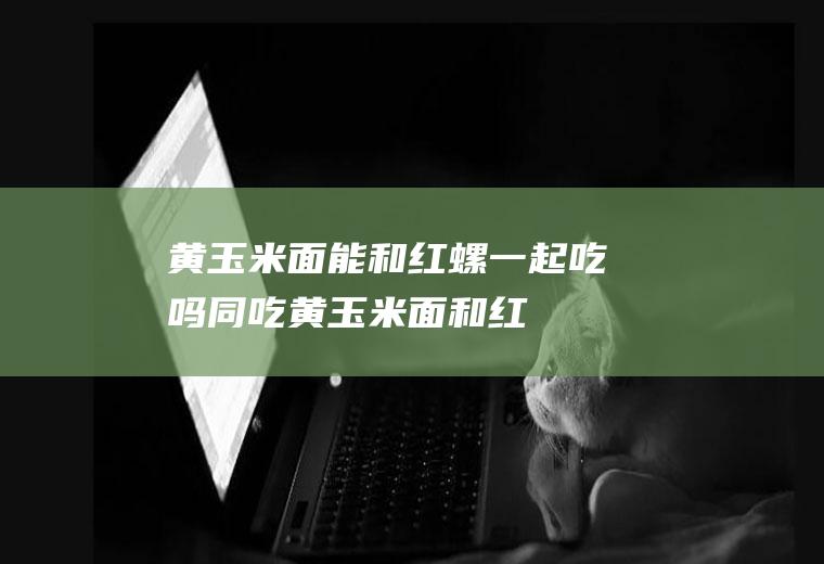 黄玉米面能和红螺一起吃吗/同吃_黄玉米面和红螺相克吗