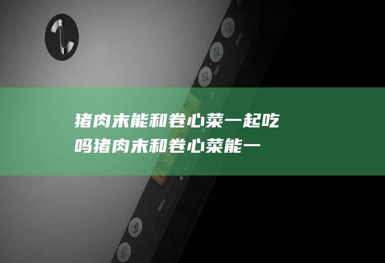 猪肉末能和卷心菜一起吃吗_猪肉末和卷心菜能一起吃吗/同吃