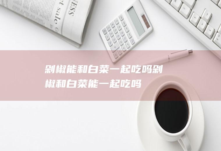剁椒能和白菜一起吃吗_剁椒和白菜能一起吃吗/同吃