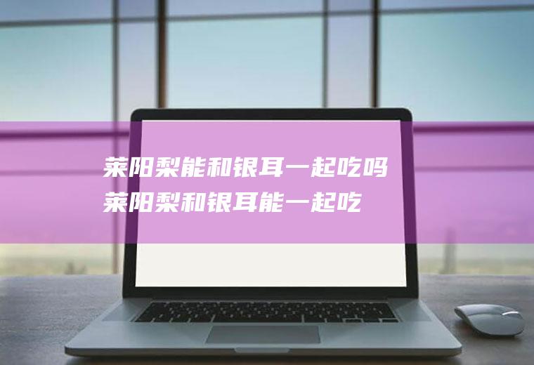 莱阳梨能和银耳一起吃吗_莱阳梨和银耳能一起吃吗/同吃