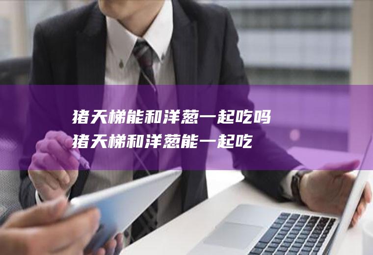 猪天梯能和洋葱一起吃吗_猪天梯和洋葱能一起吃吗/同吃