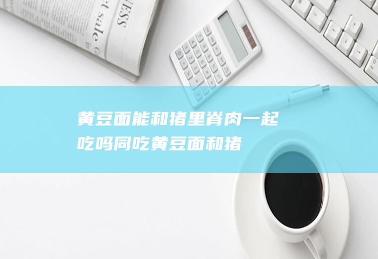 黄豆面能和猪里脊肉一起吃吗/同吃_黄豆面和猪里脊肉相克吗
