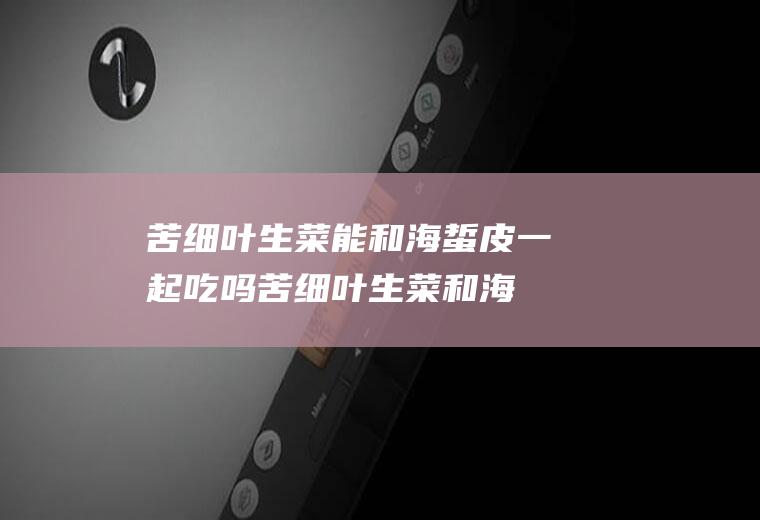 苦细叶生菜能和海蜇皮一起吃吗_苦细叶生菜和海蜇皮能一起吃吗/同吃
