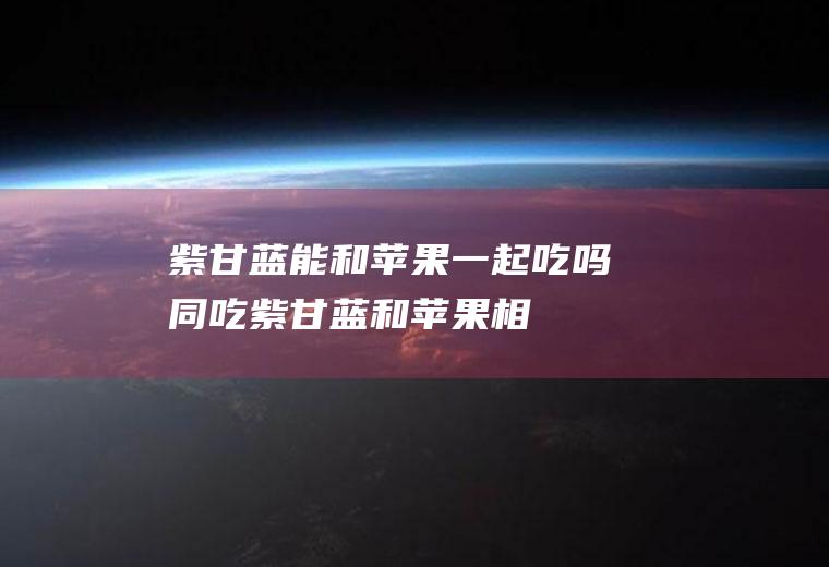 紫甘蓝能和苹果一起吃吗同吃紫甘蓝和苹果相