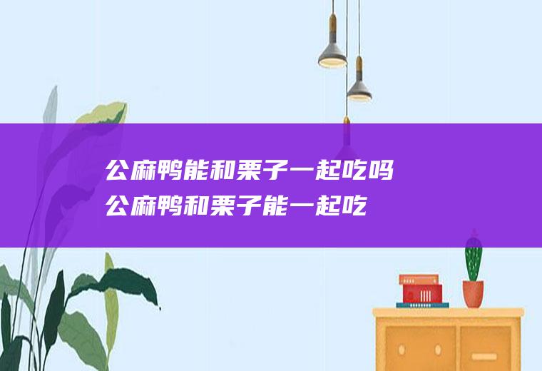 公麻鸭能和栗子一起吃吗_公麻鸭和栗子能一起吃吗/同吃