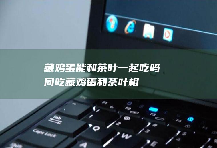藏鸡蛋能和茶叶一起吃吗/同吃_藏鸡蛋和茶叶相克吗
