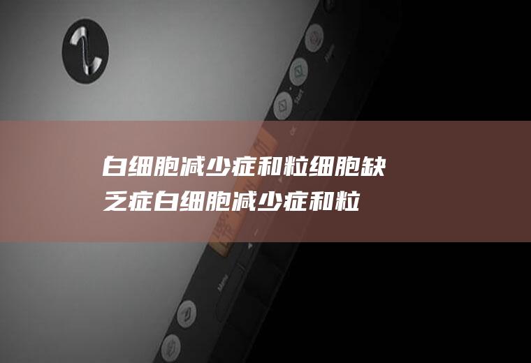 白细胞减少症和粒细胞缺乏症_白细胞减少症和粒细胞缺乏症怎么办_白细胞减少症和粒细胞缺乏症吃什么好_白细胞减少症和粒细胞缺乏症的症状