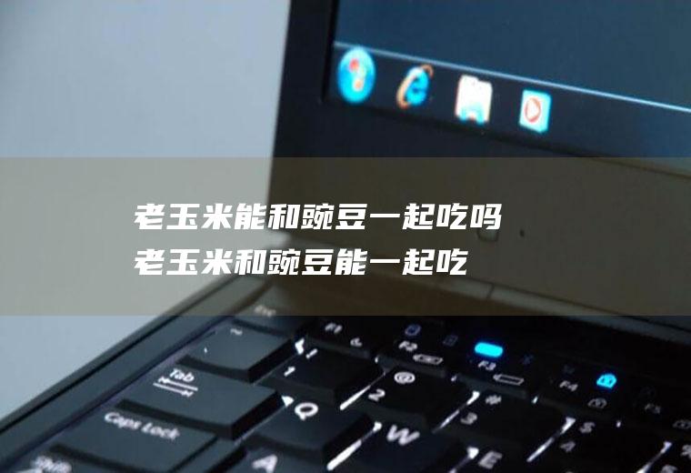 老玉米能和豌豆一起吃吗_老玉米和豌豆能一起吃吗/同吃