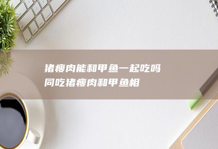 猪瘦肉能和甲鱼一起吃吗/同吃_猪瘦肉和甲鱼相克吗