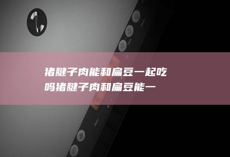 猪腱子肉能和扁豆一起吃吗_猪腱子肉和扁豆能一起吃吗/同吃