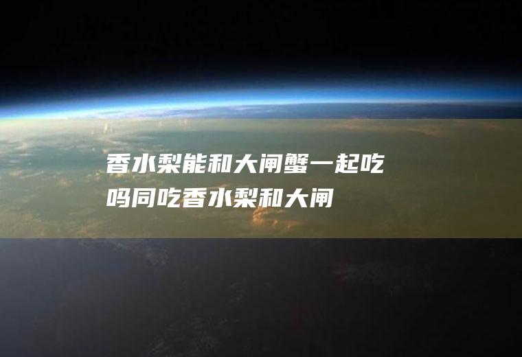 香水梨能和大闸蟹一起吃吗/同吃_香水梨和大闸蟹相克吗