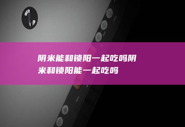 阴米能和锁阳一起吃吗_阴米和锁阳能一起吃吗/同吃