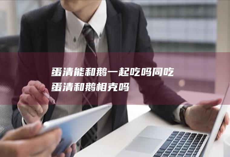 蛋清能和鹅一起吃吗/同吃_蛋清和鹅相克吗