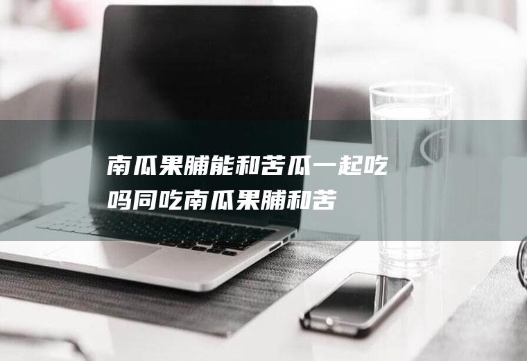 南瓜果脯能和苦瓜一起吃吗/同吃_南瓜果脯和苦瓜相克吗