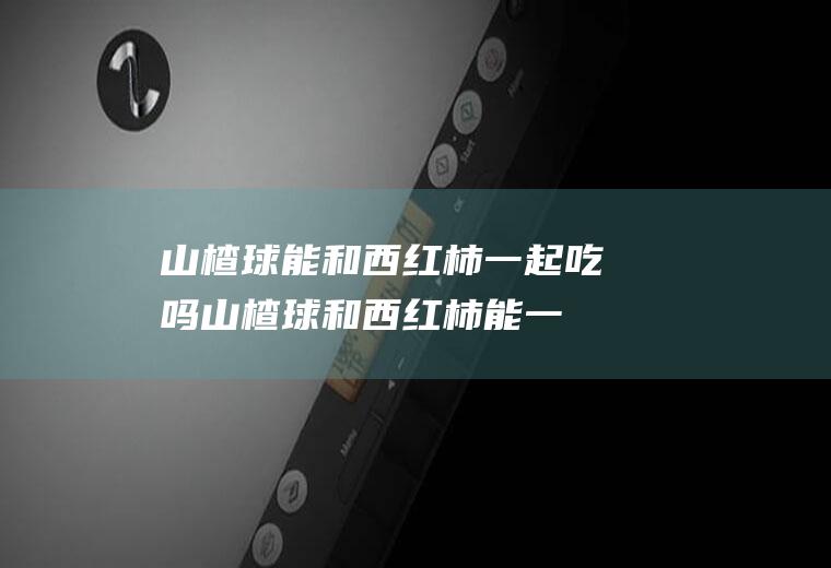 山楂球能和西红柿一起吃吗_山楂球和西红柿能一起吃吗/同吃