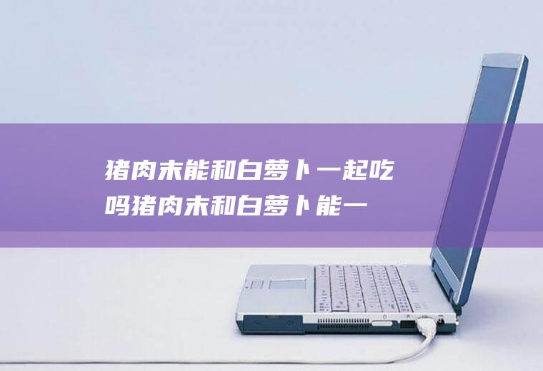 猪肉末能和白萝卜一起吃吗_猪肉末和白萝卜能一起吃吗/同吃