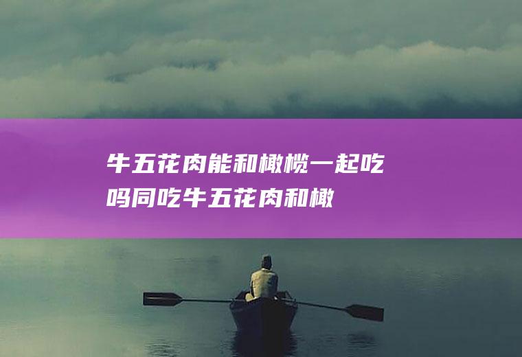 牛五花肉能和橄榄一起吃吗/同吃_牛五花肉和橄榄相克吗